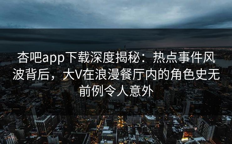 杏吧app下载深度揭秘：热点事件风波背后，大V在浪漫餐厅内的角色史无前例令人意外