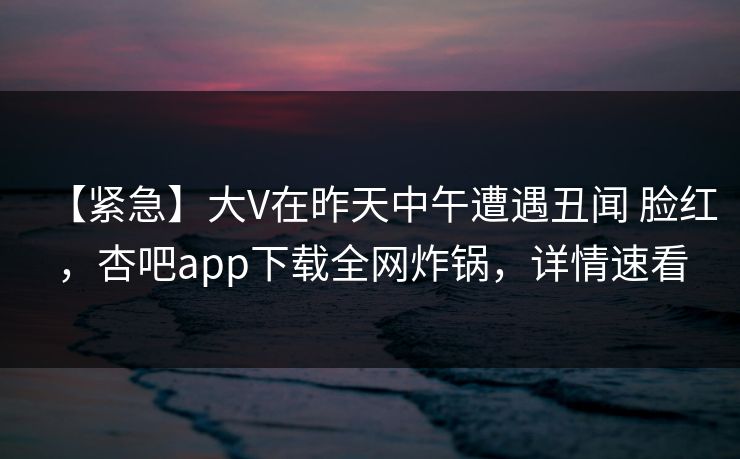 【紧急】大V在昨天中午遭遇丑闻 脸红,杏吧app下载全网炸锅,详情速看 【紧急】大V在昨天中午遭遇丑闻 脸红,杏吧app下载全网炸锅,详情速看