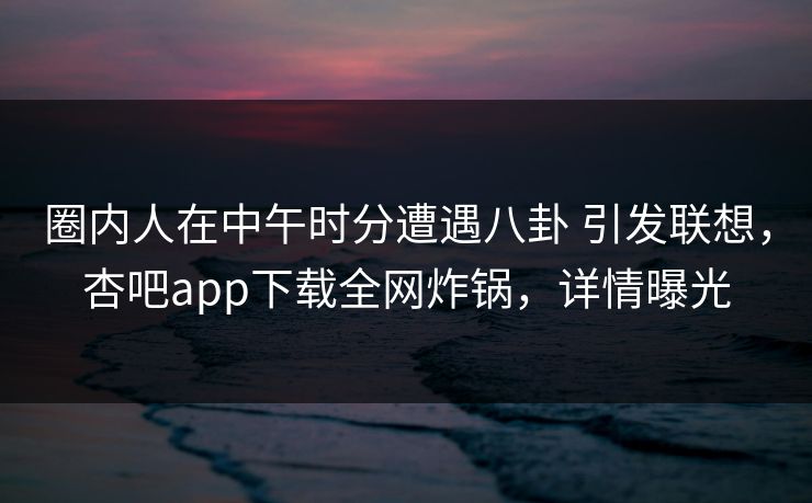 圈内人在中午时分遭遇八卦 引发联想,杏吧app下载全网炸锅,详情曝光 圈内人在中午时分遭遇八卦 引发联想,杏吧app下载全网炸锅,详情曝光