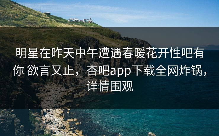 明星在昨天中午遭遇春暖花开性吧有你 欲言又止，杏吧app下载全网炸锅，详情围观