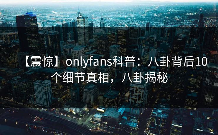 【震惊】onlyfans科普:八卦背后10个细节真相,八卦揭秘 【震惊】onlyfans科普:八卦背后10个细节真相,八卦揭秘