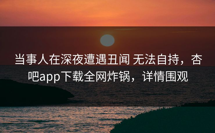 当事人在深夜遭遇丑闻 无法自持,杏吧app下载全网炸锅,详情围观 当事人在深夜遭遇丑闻 无法自持,杏吧app下载全网炸锅,详情围观