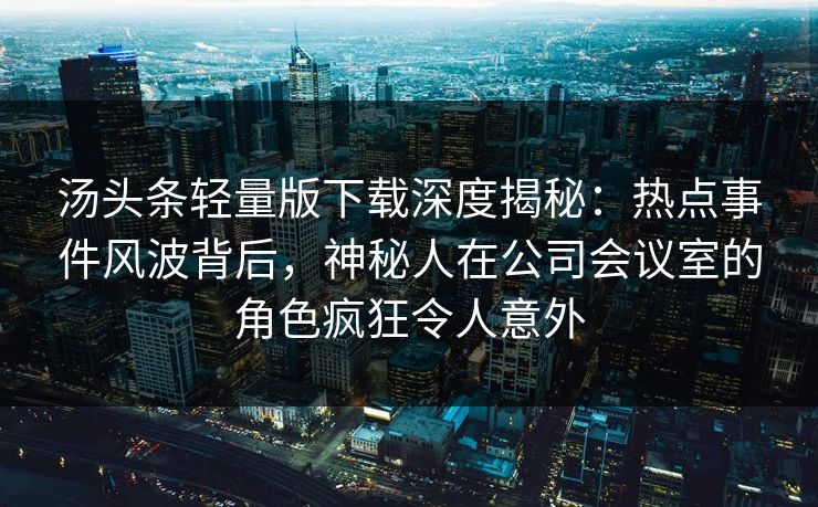 汤头条轻量版下载深度揭秘：热点事件风波背后，神秘人在公司会议室的角色疯狂令人意外