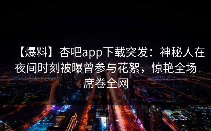 【爆料】杏吧app下载突发：神秘人在夜间时刻被曝曾参与花絮，惊艳全场席卷全网