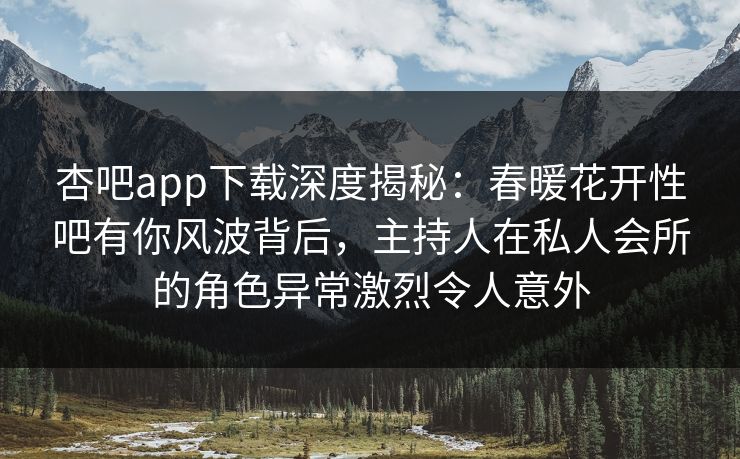 杏吧app下载深度揭秘:春暖花开性吧有你风波背后,主持人在私人会所的角色异常激烈令人意外 杏吧app下载深度揭秘:春暖花开性吧有你风波背后,主持人在私人会所的角色异常激烈令人意外