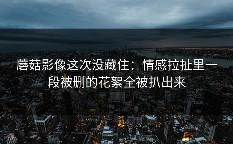 蘑菇影像这次没藏住：情感拉扯里一段被删的花絮全被扒出来
