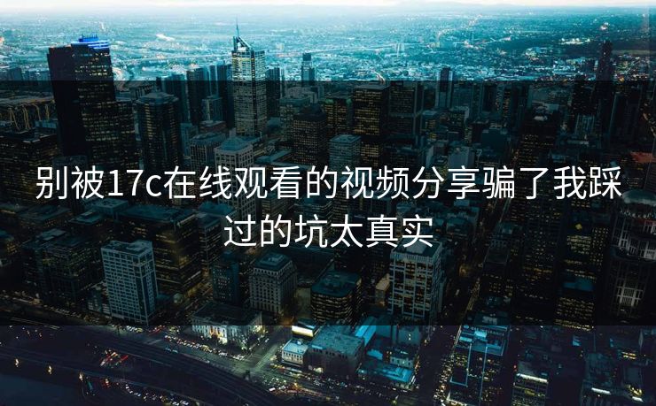 别被17c在线观看的视频分享骗了我踩过的坑太真实