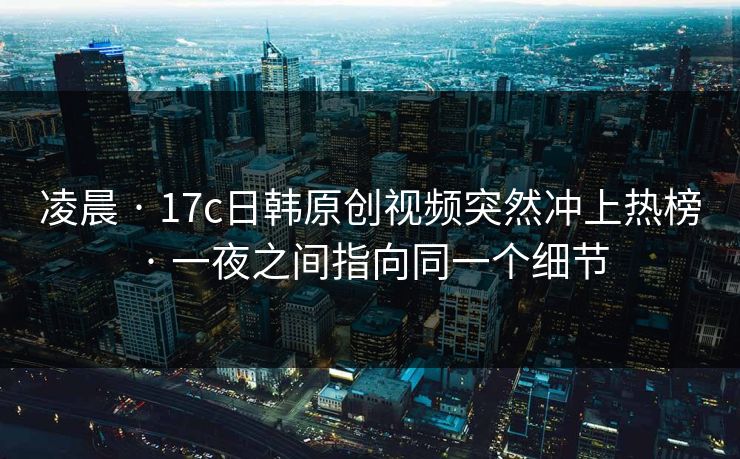 凌晨 · 17c日韩原创视频突然冲上热榜 · 一夜之间指向同一个细节