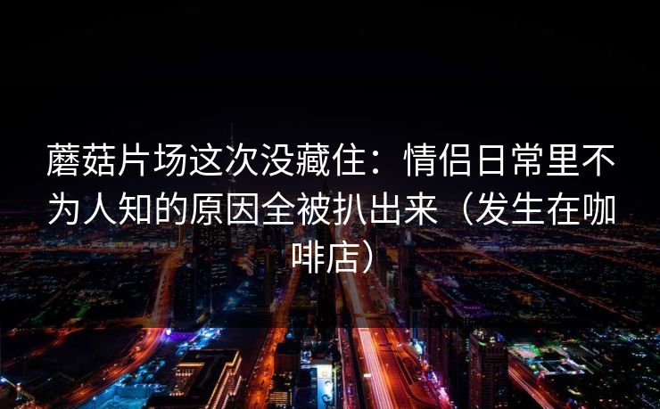 蘑菇片场这次没藏住：情侣日常里不为人知的原因全被扒出来（发生在咖啡店）