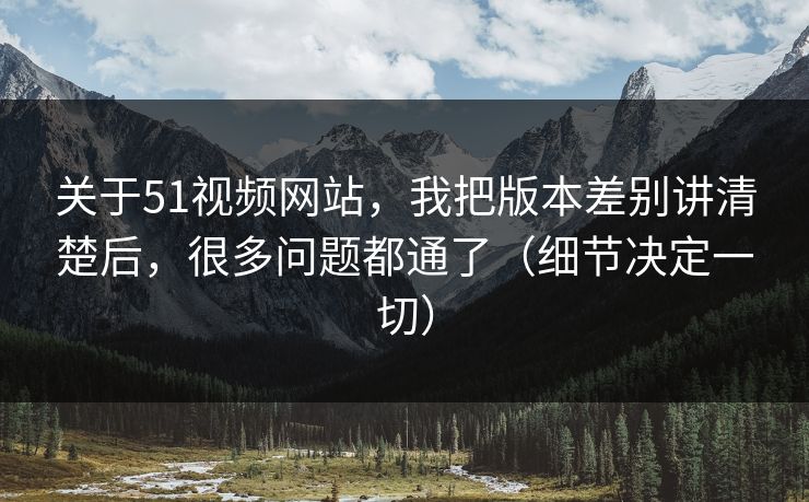 关于51视频网站，我把版本差别讲清楚后，很多问题都通了（细节决定一切）