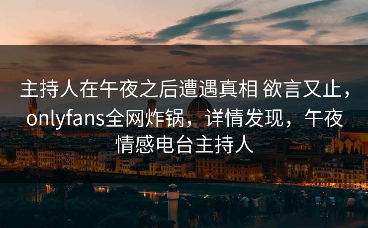 主持人在午夜之后遭遇真相 欲言又止，onlyfans全网炸锅，详情发现，午夜情感电台主持人