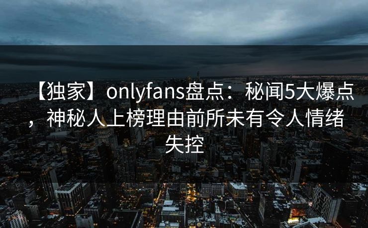 【独家】onlyfans盘点:秘闻5大爆点,神秘人上榜理由前所未有令人情绪失控 【独家】onlyfans盘点:秘闻5大爆点,神秘人上榜理由前所未有令人情绪失控