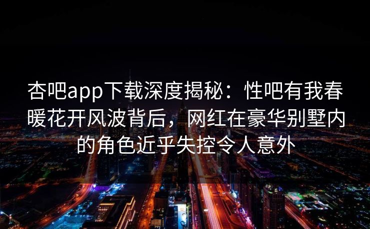 杏吧app下载深度揭秘：性吧有我春暖花开风波背后，网红在豪华别墅内的角色近乎失控令人意外