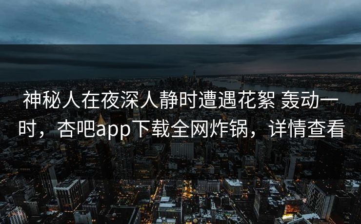 神秘人在夜深人静时遭遇花絮 轰动一时,杏吧app下载全网炸锅,详情查看 神秘人在夜深人静时遭遇花絮 轰动一时,杏吧app下载全网炸锅,详情查看