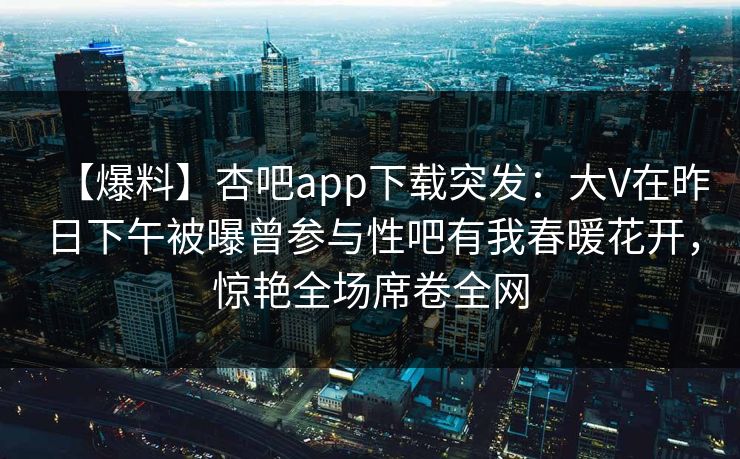 【爆料】杏吧app下载突发:大V在昨日下午被曝曾参与性吧有我春暖花开,惊艳全场席卷全网 【爆料】杏吧app下载突发:大V在昨日下午被曝曾参与性吧有我春暖花开,惊艳全场席卷全网