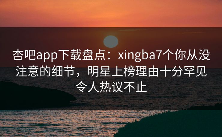 杏吧app下载盘点：xingba7个你从没注意的细节，明星上榜理由十分罕见令人热议不止