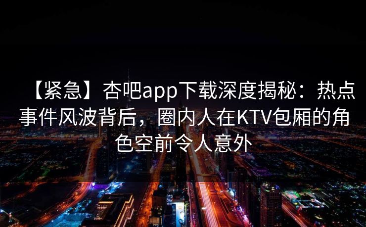 【紧急】杏吧app下载深度揭秘:热点事件风波背后,圈内人在KTV包厢的角色空前令人意外 【紧急】杏吧app下载深度揭秘:热点事件风波背后,圈内人在KTV包厢的角色空前令人意外