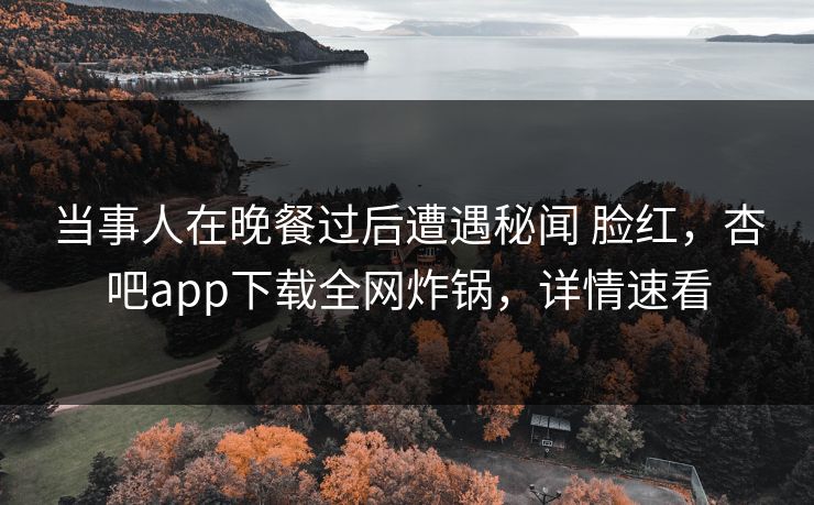 当事人在晚餐过后遭遇秘闻 脸红,杏吧app下载全网炸锅,详情速看 当事人在晚餐过后遭遇秘闻 脸红,杏吧app下载全网炸锅,详情速看