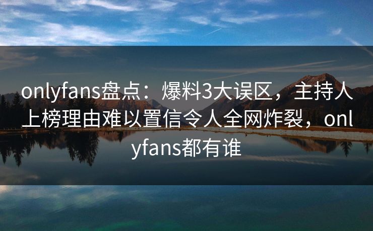 onlyfans盘点:爆料3大误区,主持人上榜理由难以置信令人全网炸裂,onlyfans都有谁 onlyfans盘点:爆料3大误区,主持人上榜理由难以置信令人全网炸裂,onlyfans都有谁