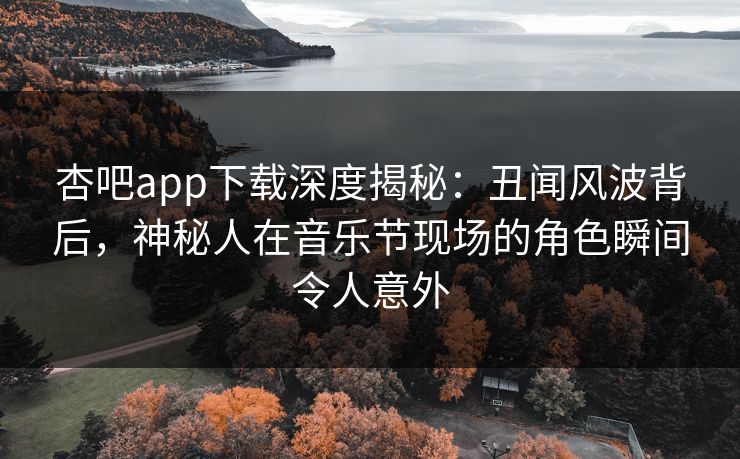 杏吧app下载深度揭秘：丑闻风波背后，神秘人在音乐节现场的角色瞬间令人意外