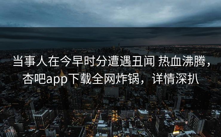 当事人在今早时分遭遇丑闻 热血沸腾，杏吧app下载全网炸锅，详情深扒