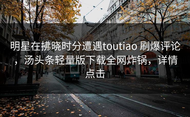 明星在拂晓时分遭遇toutiao 刷爆评论,汤头条轻量版下载全网炸锅,详情点击 明星在拂晓时分遭遇toutiao 刷爆评论,汤头条轻量版下载全网炸锅,详情点击