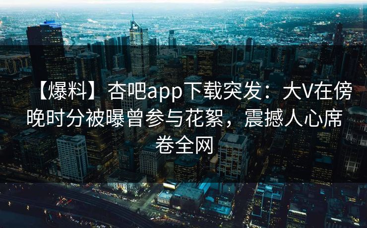 【爆料】杏吧app下载突发：大V在傍晚时分被曝曾参与花絮，震撼人心席卷全网