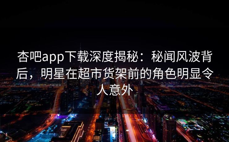 杏吧app下载深度揭秘:秘闻风波背后,明星在超市货架前的角色明显令人意外 杏吧app下载深度揭秘:秘闻风波背后,明星在超市货架前的角色明显令人意外