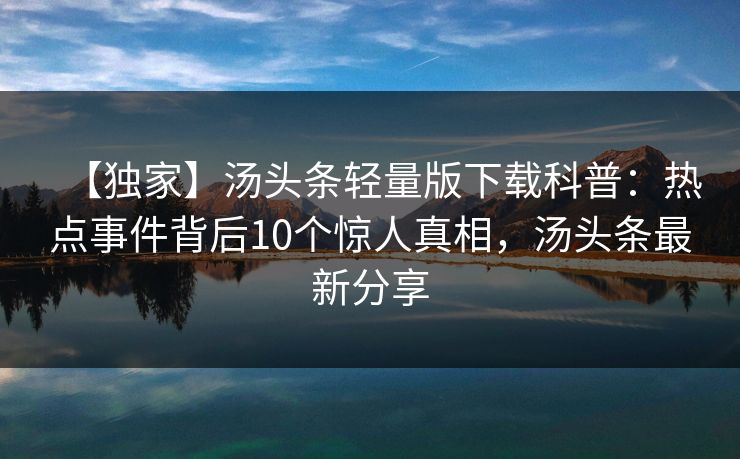 【独家】汤头条轻量版下载科普:热点事件背后10个惊人真相,汤头条最新分享 【独家】汤头条轻量版下载科普:热点事件背后10个惊人真相,汤头条最新分享