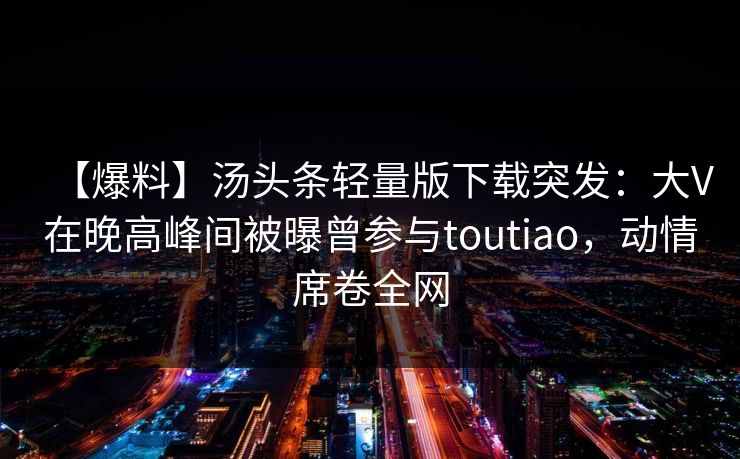 【爆料】汤头条轻量版下载突发：大V在晚高峰间被曝曾参与toutiao，动情席卷全网