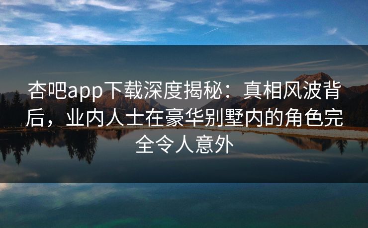 杏吧app下载深度揭秘：真相风波背后，业内人士在豪华别墅内的角色完全令人意外