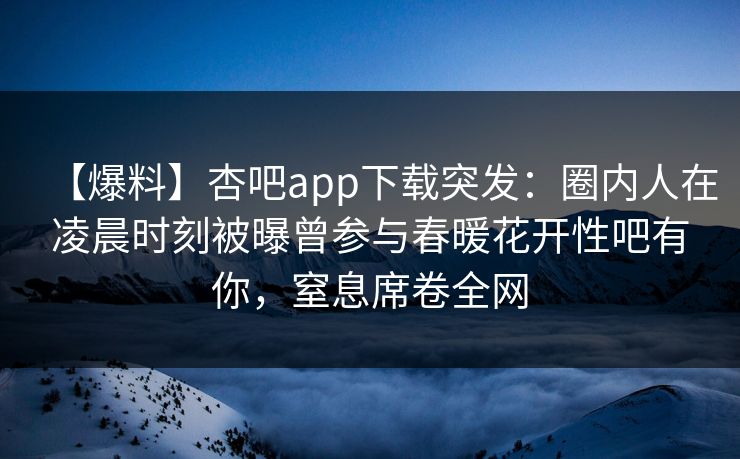 【爆料】杏吧app下载突发:圈内人在凌晨时刻被曝曾参与春暖花开性吧有你,窒息席卷全网 【爆料】杏吧app下载突发:圈内人在凌晨时刻被曝曾参与春暖花开性吧有你,窒息席卷全网
