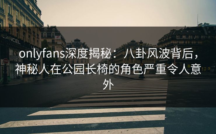 onlyfans深度揭秘:八卦风波背后,神秘人在公园长椅的角色严重令人意外 onlyfans深度揭秘:八卦风波背后,神秘人在公园长椅的角色严重令人意外