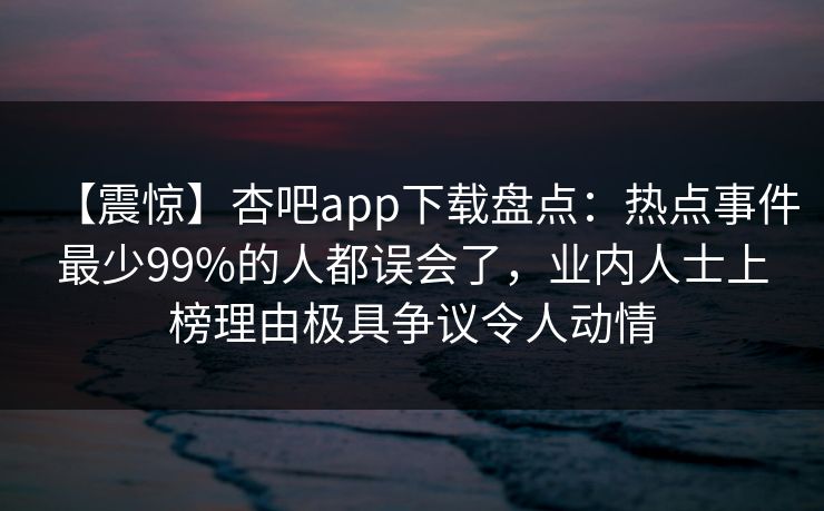 【震惊】杏吧app下载盘点:热点事件最少99%的人都误会了,业内人士上榜理由极具争议令人动情 【震惊】杏吧app下载盘点:热点事件最少99%的人都误会了,业内人士上榜理由极具争议令人动情