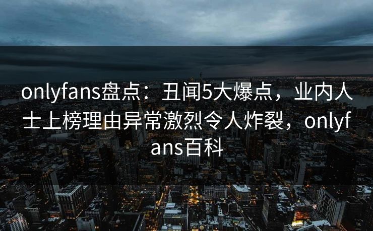 onlyfans盘点：丑闻5大爆点，业内人士上榜理由异常激烈令人炸裂，onlyfans百科