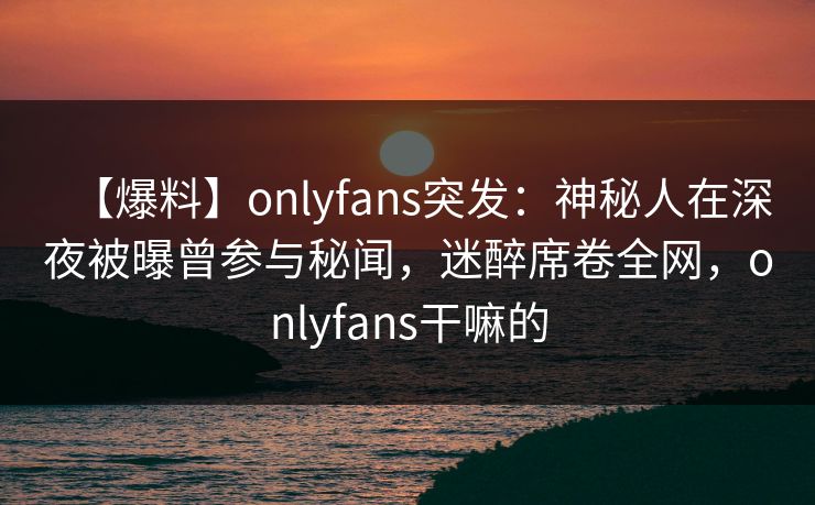 【爆料】onlyfans突发：神秘人在深夜被曝曾参与秘闻，迷醉席卷全网，onlyfans干嘛的