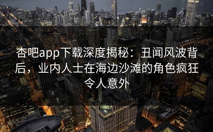 杏吧app下载深度揭秘：丑闻风波背后，业内人士在海边沙滩的角色疯狂令人意外