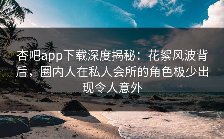 杏吧app下载深度揭秘：花絮风波背后，圈内人在私人会所的角色极少出现令人意外