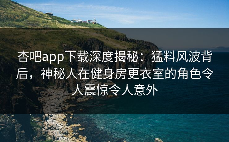 杏吧app下载深度揭秘：猛料风波背后，神秘人在健身房更衣室的角色令人震惊令人意外