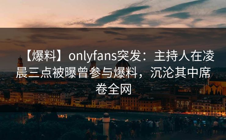 【爆料】onlyfans突发：主持人在凌晨三点被曝曾参与爆料，沉沦其中席卷全网