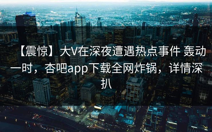 【震惊】大V在深夜遭遇热点事件 轰动一时，杏吧app下载全网炸锅，详情深扒