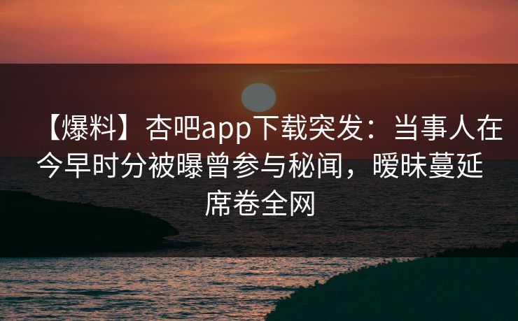 【爆料】杏吧app下载突发：当事人在今早时分被曝曾参与秘闻，暧昧蔓延席卷全网