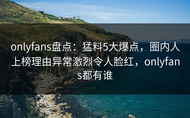 onlyfans盘点：猛料5大爆点，圈内人上榜理由异常激烈令人脸红，onlyfans都有谁