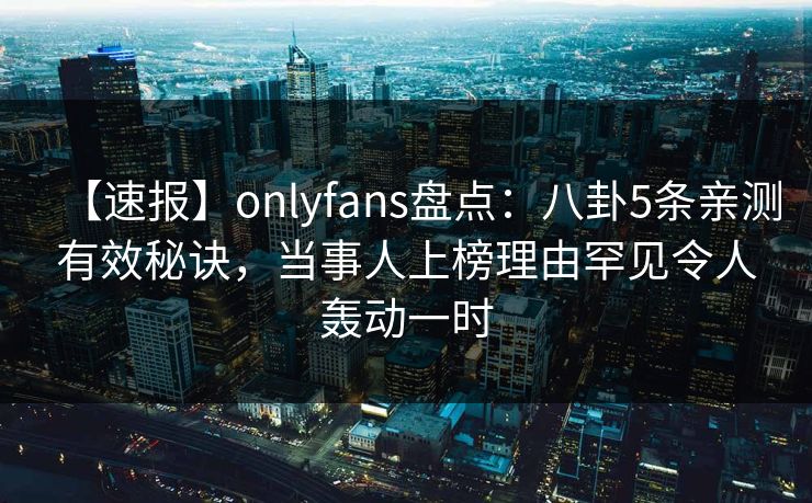 【速报】onlyfans盘点：八卦5条亲测有效秘诀，当事人上榜理由罕见令人轰动一时