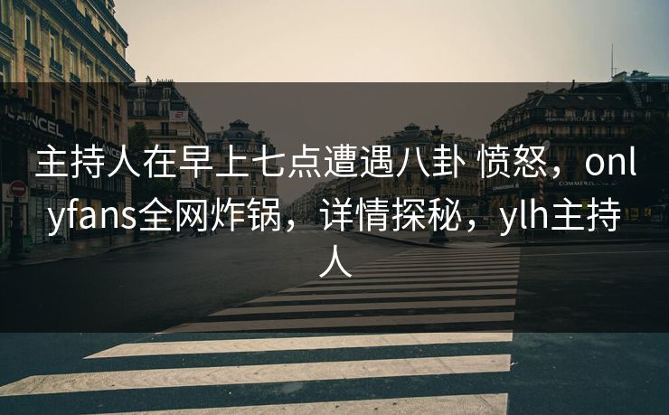主持人在早上七点遭遇八卦 愤怒，onlyfans全网炸锅，详情探秘，ylh主持人