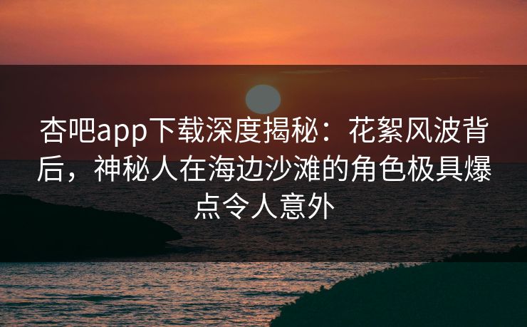杏吧app下载深度揭秘：花絮风波背后，神秘人在海边沙滩的角色极具爆点令人意外