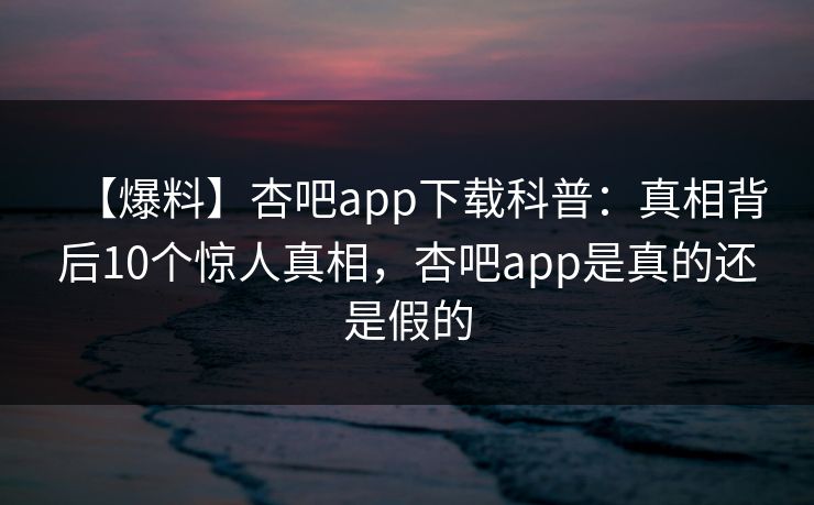 【爆料】杏吧app下载科普：真相背后10个惊人真相，杏吧app是真的还是假的