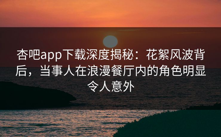 杏吧app下载深度揭秘：花絮风波背后，当事人在浪漫餐厅内的角色明显令人意外
