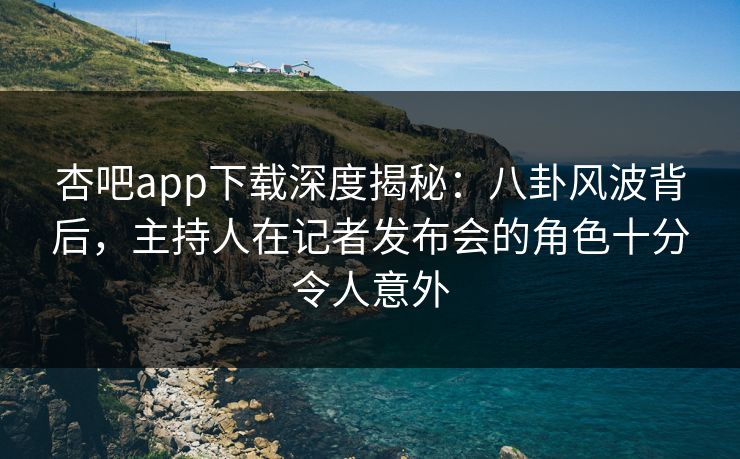 杏吧app下载深度揭秘：八卦风波背后，主持人在记者发布会的角色十分令人意外