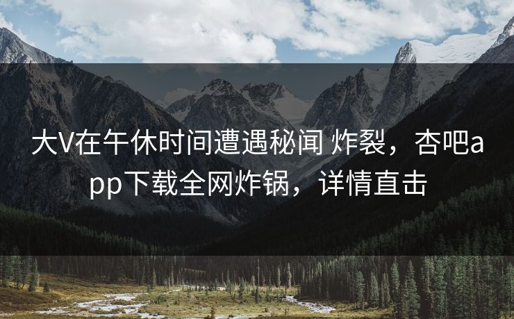 大V在午休时间遭遇秘闻 炸裂，杏吧app下载全网炸锅，详情直击